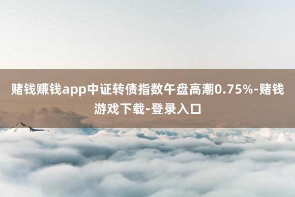 赌钱赚钱app中证转债指数午盘高潮0.75%-赌钱游戏下载-登录入口