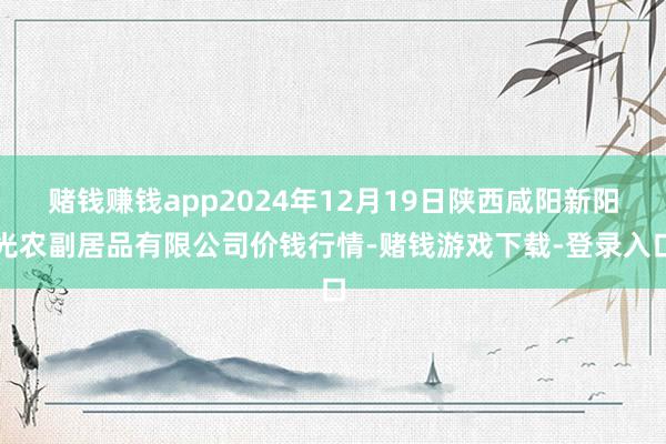 赌钱赚钱app2024年12月19日陕西咸阳新阳光农副居品有限公司价钱行情-赌钱游戏下载-登录入口