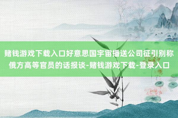 赌钱游戏下载入口好意思国宇宙播送公司征引别称俄方高等官员的话报谈-赌钱游戏下载-登录入口