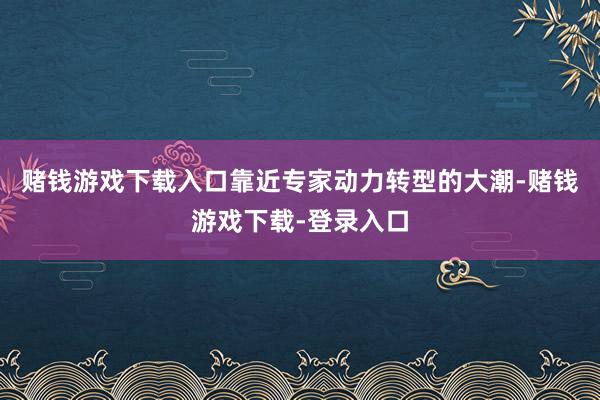 赌钱游戏下载入口靠近专家动力转型的大潮-赌钱游戏下载-登录入口
